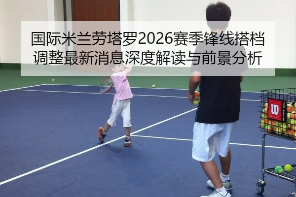 国际米兰劳塔罗2026赛季锋线搭档调整最新消息深度解读与前景分析